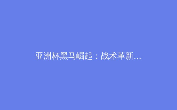 亚洲杯黑马崛起：战术革新与青训体系如何重塑亚洲足球格局
