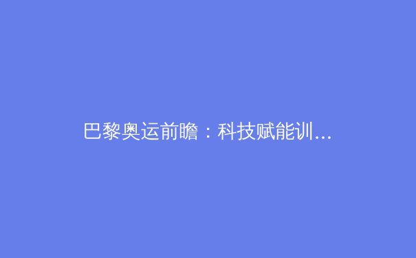 巴黎奥运前瞻：科技赋能训练变革，亚洲军团强势崛起 - 2