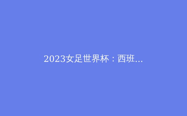 2023女足世界杯：西班牙夺冠揭示女足新时代的到来 - 2