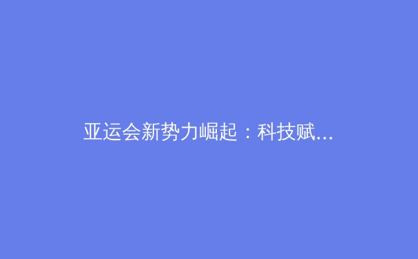 亚运会新势力崛起：科技赋能下亚洲体育格局的重构与突破