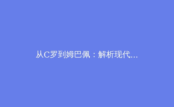 从C罗到姆巴佩：解析现代足球前锋的战术演变与未来趋势 - 3