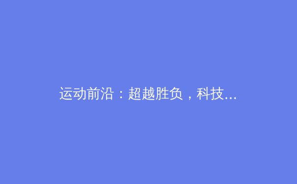 运动前沿：超越胜负，科技、商业与人文交织的现代体育叙事 - 2